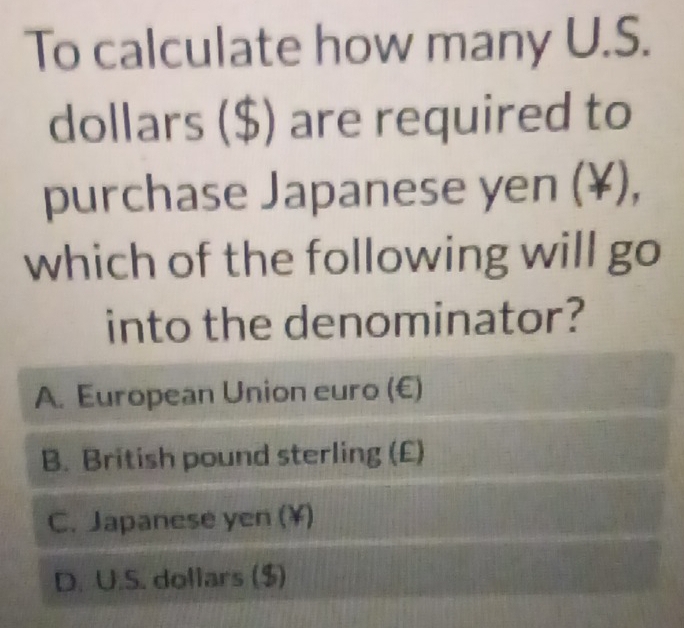 To calculate how many U.S.
dollars ($) are required to
purchase Japanese yen (¥),
which of the following will go
into the denominator?
A. European Union euro (€)
B. British pound sterling (£)
C. Japanese yen (¥)
D. U.S. dollars ($)