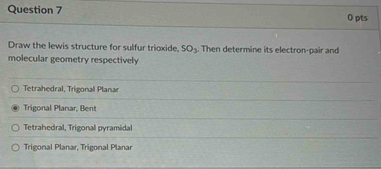 Draw the lewis structure for sulfur trioxide, SO_3. Then determine its electron-pair and
molecular geometry respectively
Tetrahedral, Trigonal Planar
Trigonal Planar, Bent
Tetrahedral, Trigonal pyramidal
Trigonal Planar, Trigonal Planar