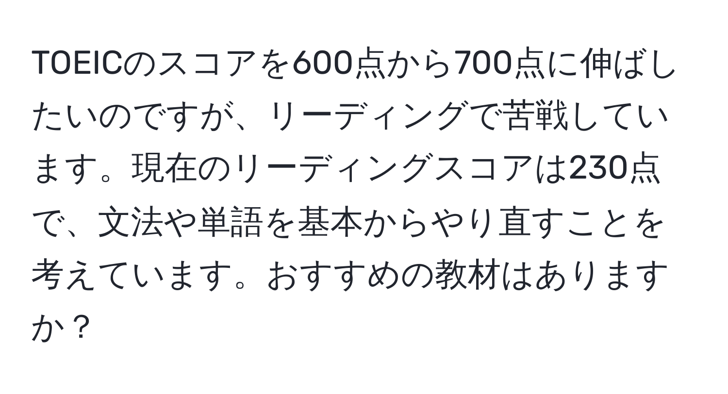 TOEICのスコアを600点から700点に伸ばしたいのですが、リーディングで苦戦しています。現在のリーディングスコアは230点で、文法や単語を基本からやり直すことを考えています。おすすめの教材はありますか？