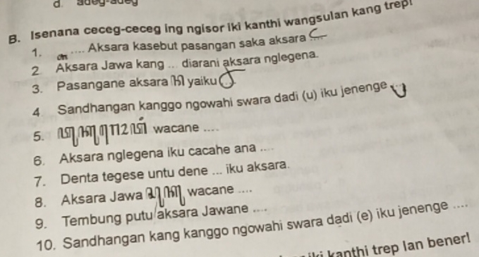 adeg-adeg 
B. Isenana ceceg-ceceg ing ngisor iki kanthi wangsulan kang trep 
1. on_ 
.... Aksara kasebut pasangan saka aksara .. 
2 Aksara Jawa kang ... diarani aksara nglegena. 
3. Pasangane aksara M yaiku 
4. Sandhangan kanggo ngowahi swara dadi (u) iku jenenge 
5. N MN2 wacane .... 
6. Aksara nglegena iku cacahe ana .... 
7. Denta tegese untu dene ... iku aksara. 
8. Aksara Jawa wacane .... 
9. Tembung putu aksara Jawane ... 
10. Sandhangan kang kanggo ngowahi swara dadi (e) iku jenenge .... 
i kanthi trep Ian bener !