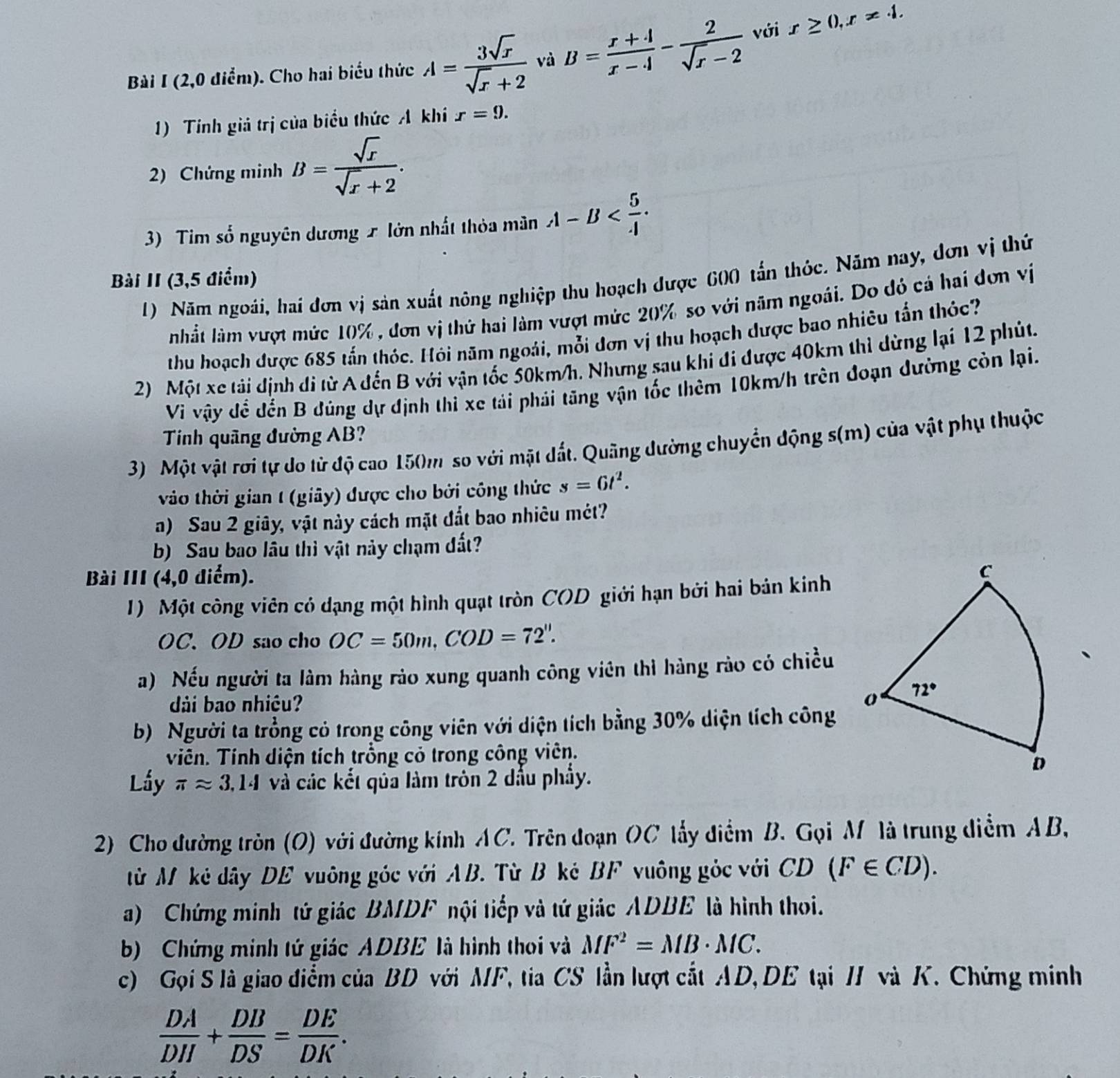 (2,0 điểm). Cho hai biểu thức A= 3sqrt(x)/sqrt(x)+2  và B= (x+4)/x-4 - 2/sqrt(x)-2  với x≥ 0,x!= 4.
1) Tính giả trị của biểu thức A khí x=9.
2) Chứng minh B= sqrt(x)/sqrt(x)+2 .
3) Tim số nguyên dương x lớn nhất thỏa mân A-B
Bài II (3,5 điểm)
1) Năm ngoài, hai đơn vị sản xuất nông nghiệp thu hoạch được 600 tấn thỏc. Năm nay, đơn vị thứ
nhất làm vượt mức 10% , đơn vị thứ hai làm vượt mức 20% so với năm ngoài. Do đỏ cá hai đơn vị
thu hoạch được 685 tấn thóc. Hỏi năm ngoài, mỗi dơn vị thu hoạch dược bao nhiêu tấn thỏc?
2) Một xe tải định di từ A đến B với vận tốc 50km/h. Nhưng sau khi đi được 40km thì dừng lại 12 phút.
Vi vậy để đến B đúng dự định thi xe tái phải tăng vận tốc thêm 10km/h trên đoạn đường còn lại.
Tính quãng đường AB?
3) Một vật rơi tự do từ độ cao 150m so với mặt dất. Quãng dường chuyển động s(m) của vật phụ thuộc
vào thời gian 1 (giãy) được cho bởi công thức s=6t^2.
a) Sau 2 giây, vật này cách mặt đắt bao nhiêu mét?
b) Sau bao lâu thì vật này chạm đất?
Bài III (4,0 điểm). 
1) Một công viên có dạng một hình quạt tròn COD giới hạn bởi hai bản kinh
OC. OD sao cho OC=50m,COD=72''.
a) Nếu người ta làm hàng rảo xung quanh công viên thì hàng rào có chiều
dài bao nhiều? 
b) Người ta trồng cỏ trong công viên với diện tích bằng 30% diện tích công
Viên. Tính diện tích trồng cỏ trong công viên.
Lấy π approx 3.14 và các kết qủa làm tròn 2 dấu phẩy.
2) Cho đường tròn (O) với đường kính AC. Trên đoạn OC lấy điểm B. Gọi M là trung diểm AB,
từ M kẻ dây DE vuông góc với AB. Từ B ké BF vuông góc với CD(F∈ CD).
a) Chứng minh tứ giác BMDF nội tiếp và tứ giác ADBE là hình thoi.
b) Chứng minh tứ giác ADBE là hình thoi và MF^2=MB· MC.
c) Gọi S là giao điểm của BD với MF, tia CS lần lượt cất AD, DE tại / và K. Chứng minh
 DA/DH + DB/DS = DE/DK .