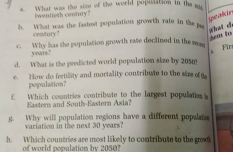 What was the size of the world population in the mid. 
twentieth century? 
Speakin 
b. What was the fastest population growth rate in the past 
What d 
century? 
them to 
c. Why has the population growth rate declined in the recent
years? 
a. Firs 
d. What is the predicted world population size by 2050? 
e. How do fertility and mortality contribute to the size of the 
population? 
f. Which countries contribute to the largest population in 
Estern and South-Eastern Asia? 
g. Why will population regions have a different population 
variation in the next 30 years? 
h. Which countries are most likely to contribute to the growth 
of world population by 2050?