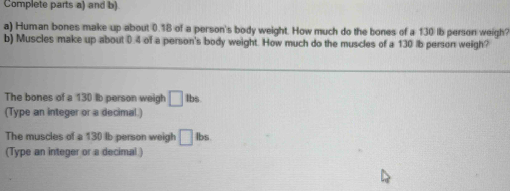 Complete parts a) and b). 
a) Human bones make up about 0.18 of a person's body weight. How much do the bones of a 130 lb person weigh? 
b) Muscles make up about 0.4 of a person's body weight. How much do the muscles of a 130 lb person weigh? 
The bones of a 130 lb person weigh □ lbs. 
(Type an integer or a decimal.) 
The muscles of a 130 lb person weigh □ Ibs. 
(Type an integer or a decimal )