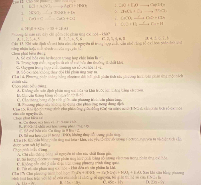 âu 2: Cho các phương trình hoa học:
1. KCl+AgNO_3to AgCl+HNO_3 5. CaO+H_2Oto Ca(OH)_2
2. 2KNO_3to 2KNO_2+O_2 6. 2FeCl_2+Cl_2to 2FeCl_3
3. CaO+Cto Cto CaC_2+CO 7. CaCO_3to CaO+CO_2
8. CuO+H_2to Cu+H
4. 2H_2S+SO_2to 3S+2H_2O
Phương án nào sau đây chỉ gồm các phản ứng oxi hoá - khử?
A. 1, 2, 3, 4, 5 B. 2, 3, 4, 5, 6 C. 2, 3, 4, 6, 8 D. 4, 5, 6, 7, 8
Câu 13, Khi xác định số oxi hóa của các nguyên tố trong hợp chất, cần nhớ rằng số oxi hóa phân ánh khá
năng nhận hoặc mất electron của nguyên tổ,
Chọn phát biểu đúng
A. Số oxi hóa của hydrogen trong hợp chất luôn 1a+1.
B. Trong hợp chất, nguyên tổ có số oxi hóa âm thường là chất khử.
C. Oxygen trong hợp chất thường có số oxi hóa là -2.
D. Số oxỉ hóa không thay đổi khí phản ứng xảy ra.
Câu 14. Phương pháp thăng bằng electron đòi hỏi phải phân tích các phương trình bản phản ứng một cách
chính xác.
Chọn phát biểu đúng
A. Không cần xác định phản ứng oxi hóa và khử trước khi thăng bằng electron.
B. Chỉ cần thăng bằng số nguyên tử là đủ.
C. Cần thăng bằng điện tích giữa các phương trình bản phản ứng.
D. Phương pháp này không áp dụng cho phản ứng trong dung dịch.
Câu 15. Khi lập phương trình cho phản ứng giữa đồng (Cu) và nitric acid (HNO_3) , cần phân tích số oxi hóa
của các nguyên tổ.
Chọn phát biểu sai
A. Cu được oxi hóa và H* được khử.
B. HNO₃ là chất oxi hóa trong phản ứng này.
C. Số oxi hóa của Cu tăng từ 0|c| n +2
D. Số oxi hóa của N trong HNO_3 không thay đổi trong phản ứng.
Câu 16. Khi cân bằng phản ứng oxỉ hóa - khứ, các yếu tổ như số lượng electron, nguyên tử và điện tích cần
được xem xét kỹ lưỡng.
Chọn phát biểu đúng
A. Chỉ cần thăng bằng số nguyên tử cho các chất tham gia.
B. Số lượng electron trong phân ứng khử phải bằng số lượng electron trong phản ứng oxỉ hóa.
C. Không cần chú ý dến điện tích trong phương trình tổng quát.
D. Tất cả các phản ứng oxi hóa - khử đều có sản phẩm là khí.
Câu 17: Cho phương trình hoá học: Fe_3O_4+HNO_3to Fe(NO_3)_3+N_xO_y+H_2O. Sau khi cân bằng phương
trình hoá học trên với hệ số của các chất là những số nguyên, tối giản thì hệ số của HNO_3la
A. 13x-9y. B. 46x-18y. C. 45x-18y. D. 23x-9y.