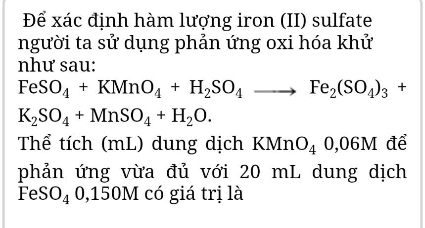 Để xác định hàm lượng iron (II) sulfate 
người ta sử dụng phản ứng oxi hóa khử 
như sau:
FeSO_4+KMnO_4+H_2SO_4to Fe_2(SO_4)_3+
K_2SO_4+MnSO_4+H_2O. 
Thể tích (mL) dung dịch KMn O_40,06M để 
phản ứng vừa đủ với 20 mL dung dịch
Fθ (SO_40,150) 0M có giá trị là