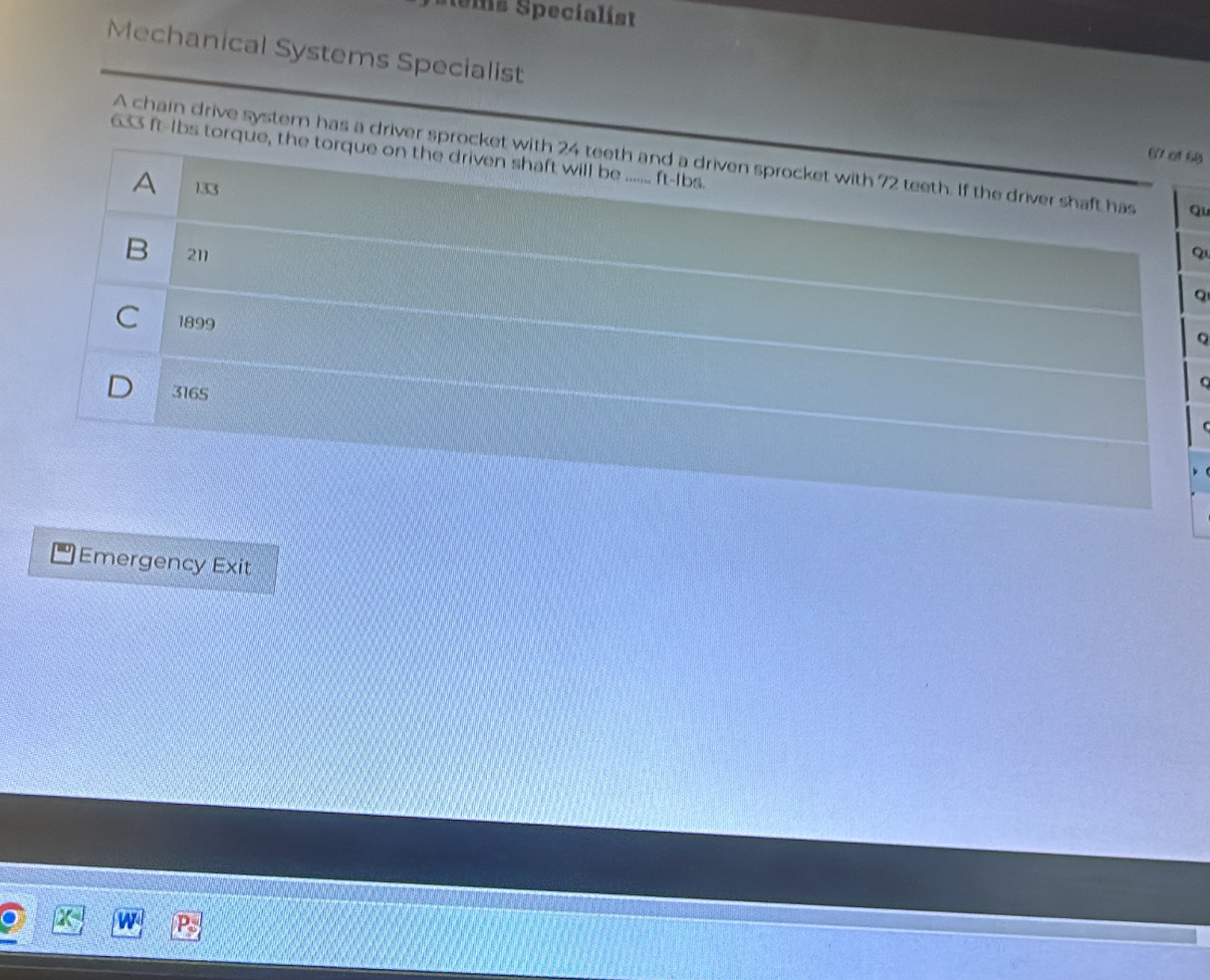 tems Specialist
Mechanical Systems Specialist
633 ft-Ibs torque, the torque on the driven shaft will be ....... ft-Ibs.
67 of 68
A chain drive system has a driver sprocket with 24 teeth and a driven sprocket with 72 teeth. If the driver shaft has Qu
A 133
B 211 Q
Q
C 1899

3165
Emergency Exit