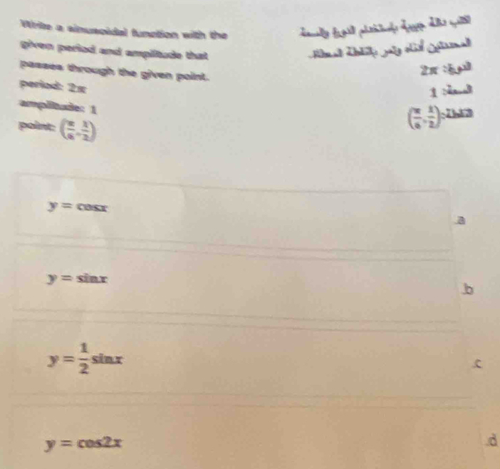 Write a sinuscidal function with the 
given period and amplitude that 
passes through the given point.
2π sqrt(5)
period: 2×
1 
amplitade: 1 
point: ( π /6 , 1/2 )
( π /6 , 1/2 )^circ  73
y= CosX
a
y=sin x
b
y= 1/2  4

y=cos 2x.d