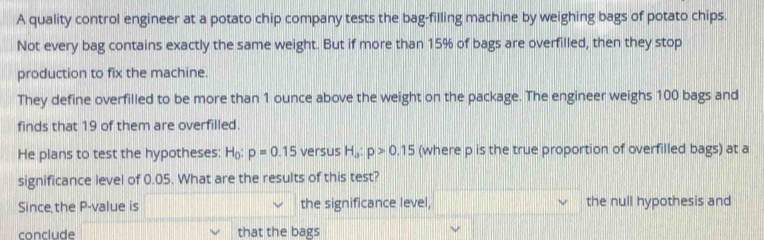 A quality control engineer at a potato chip company tests the bag-filling machine by weighing bags of potato chips. 
Not every bag contains exactly the same weight. But if more than 15% of bags are overfilled, then they stop 
production to fix the machine. 
They define overfilled to be more than 1 ounce above the weight on the package. The engineer weighs 100 bags and 
finds that 19 of them are overfilled. 
He plans to test the hypotheses: H_0:p=0.15 versus H_a:p>0.15 (where p is the true proportion of overfilled bags) at a 
significance level of 0.05. What are the results of this test? 
Since the P -value is the significance level, the null hypothesis and 
conclude that the bags