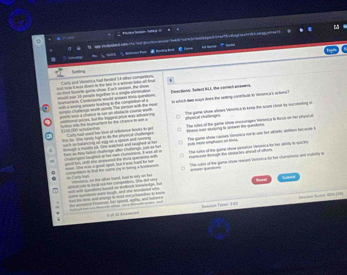 Practare Sesson - Seffing - S
epp soudysland comschsrhst.ipractice-sessium/4e4di7crate D=9e4d8&pack D+a0ff614&.ppCount=9b1c64qpLnt=ae13
。
Carna Craded
Tools
ACK Garmes
G CLOCK Eetiusom Pats  feeding Book
Seaing
Carly and Veronica had bested 14 other competitors,
and now it was down to the two in a winner-take-all final 6
on their lavorite game show. Each season, the show
would pair 16 people together in a single-elimination Directions: Select ALL the correct answers.
toumament. Contestants would answer trivia questions,
a with a wrong answer leading to the completion of a In which two ways does the setting contribute to Veronica's actions?
simple challenge worth points. The person with the most
additional prizes, but the biggest prize was advancing The game show allows Veronica to keep the score close by succeeding in
points won a chance to run an obstacle course worth
further into the tournament for the chance to win a physical challenges.
this far. She rarely had to do the physical challenges The rules of the game show encourages Veronica to focus on her physical
$100,000 scholarship.
a Carly had used her love of reference books to get fitness over studying to answer the questions.
though a muddy pit. She watched and laughed at her puts more emphasis on trivia. The game show causes Veronica not to use her athietic abilities because it
such as balancing as egg on a spoon and running 
toes as they failed challenge after challenge, just as her
challengers laughed at her own clumsiness. It was all in The rules of the game show penalize Veronica for her ability to quickly
good far, until she answered the trivia questions with maneuver through the obstacles ahead of others.
competitors to find the same joy in being a bookworm The rutes of the game show reward Veronica for her clumsiness and inability to
ease. She was a good sport, but it was hard for her
as Carty hat. Veroica, on the other hand, had to rely on her answer questions
athleticism to beat out her competitors. She did very Submt
=ell with questions based on textbook knowledge, but Reset
some questions, were tough, and she wondered who
! had the time and energy to read encyclopedias to know
Sessian Timer: 3:03 Session Scorr: 60% (3/5)
the answers! However, her speed, agility, and balance
lulsed hir sun themonh clima, rare thenunh water, and
; 5 of 10 Answered