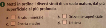 Metti in ordine i diversi strati di un suolo maturo, dal più
superficiale al più profondo.
a. □ Strato minerale b. □ Orizzonte superficiale
C. □ Roccia madre d. □ Lettiera