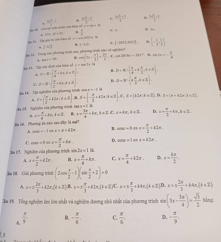 A.  (3sqrt(3)-1)/2 . B.  (3sqrt(3)-3)/2 . C.  (3sqrt(3)+3)/2 . D.  (3sqrt(3)+1)/2 .
Sn 10. Chu ky° -  tuần hoàn của hàm số y=sin x1a
A. k2π (k∈ Z). B.  π /2 . C. π. D. 2π .
âu 11. Tập giá trị của hàm số y=cos 2023x1a
A. [-1;1]. B. (-1;1). C. [-2023;2023]. D. [- 1/2 ; 1/2 ].
u 12. Trong các phương trình sau, phương trình nào vô nghiệm?
A. tan x=99. B. cos (2x- π /2 )= 2π /3 .. C. cot 2018x=2017. D. sin 2x=- 3/4 .
âu 13. Tập xác định của hàm số y=tan 2x là
A. D=R|  π /4 +kπ ,k∈ Z : B. D=R  π /4 +k π /2 ,k∈ Z .
C. D=R|  π /2 +kπ ,k∈ Z .
D. D=R k π /2 ,k∈ Z .
Tậu 14. Tập nghiệm của phương trình cos x=-1 là
A. S=  π /2 +k2π |k∈ Z. B. S= - π /2 +k2π |k∈ Z C. S= k2π |k∈ Z D S= π +k2π |k∈ Z .
âu 15.  Nghiệm của phương trình tar x=1 là
A. x= π /4 +kπ ,k∈ Z. B. x= 3π /4 +kπ ,k∈ Z .C. x=kπ ,k∈ Z. D. x= π /2 +kπ ,k∈ Z.
1âu 16. Phương án nào sau đây là sai?
A. cos x=-1 x=π +k2π . B. cos x=0 x= π /2 +k2π .
C. cos x=0Leftrightarrow x= π /2 +kπ .
D. cos x=1 ⇔ x=k2π .
Câu 17. Nghiệm của phương trình sin 2x=1 là.
A. x= π /2 +k2π . B. x= π /4 +kπ . C. x= π /4 +k2π . D. x= kπ /2 .
Câu 18. Giải phương trình (2cos  x/2 -1)(sin  x/2 +2)=0
A. x=±  2π /3 +k2π ,(k∈ Z) B. x=±  π /3 +k2π ,(k∈ Z) C. x=±  π /3 +k4π ,(k∈ Z) D. x=±  2π /3 +k4π ,(k∈ Z)
Tầu 19. Tổng nghiệm âm lớn nhất và nghiệm dương nhỏ nhất của phương trình sin (3x- 3π /4 )= sqrt(3)/2  bằng:
A.  π /9 .
B. - π /6 .  π /6 . - π /9 .
C.
D.
3