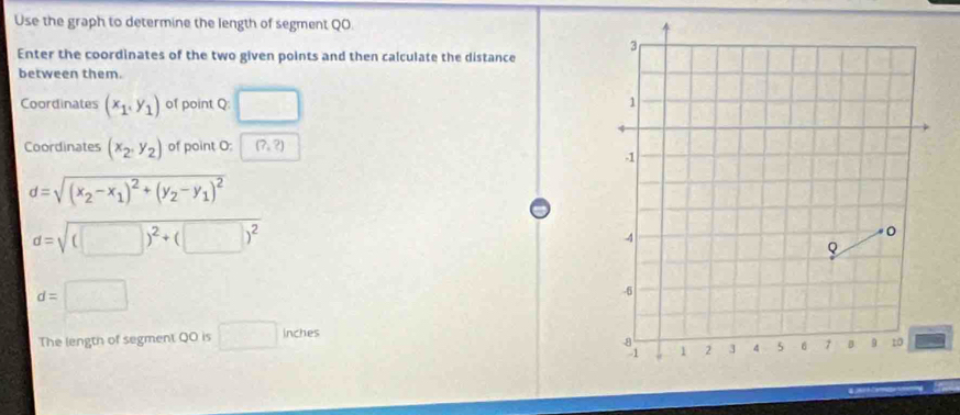 Use the graph to determine the length of segment QO
Enter the coordinates of the two given points and then calculate the distance 
between them. 
Coordinates (x_1,y_1) of point Q : □ 
Coordinates (x_2,y_2) of point O : (?,?)
d=sqrt((x_2)-x_1)^2+(y_2-y_1)^2
d=sqrt((□ )^2)+(□ )^2
d=□
The length of segment QO is □ inches