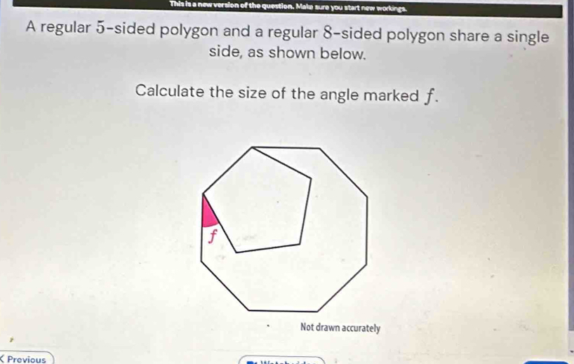 This is a new version of the question. Make sure you start new workings. 
A regular 5 -sided polygon and a regular 8 -sided polygon share a single 
side, as shown below. 
Calculate the size of the angle marked f. 
Not drawn accurately 
Previous