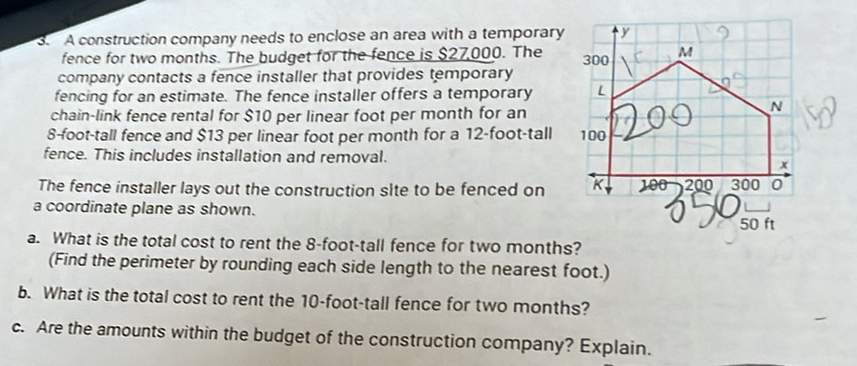 A construction company needs to enclose an area with a temporary 
fence for two months. The budget for the fence is $27,000. The 
company contacts a fence installer that provides temporary 
fencing for an estimate. The fence installer offers a temporary 
chain-link fence rental for $10 per linear foot per month for an
8-foot-tall fence and $13 per linear foot per month for a 12-foot-tall
fence. This includes installation and removal. 
The fence installer lays out the construction site to be fenced on 
a coordinate plane as shown. 
a. What is the total cost to rent the 8-foot-tall fence for two months? 
(Find the perimeter by rounding each side length to the nearest foot.) 
b. What is the total cost to rent the 10-foot-tall fence for two months? 
c. Are the amounts within the budget of the construction company? Explain.