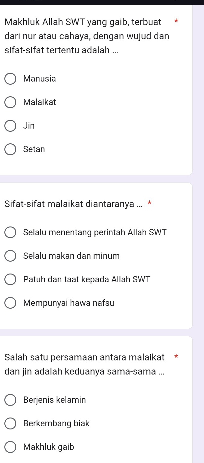 Makhluk Allah SWT yang gaib, terbuat *
dari nur atau cahaya, dengan wujud dan
sifat-sifat tertentu adalah ...
Manusia
Malaikat
Jin
Setan
Sifat-sifat malaikat diantaranya ... *
Selalu menentang perintah Allah SWT
Selalu makan dan minum
Patuh dan taat kepada Allah SWT
Mempunyai hawa nafsu
Salah satu persamaan antara malaikat *
dan jin adalah keduanya sama-sama ...
Berjenis kelamin
Berkembang biak
Makhluk gaib