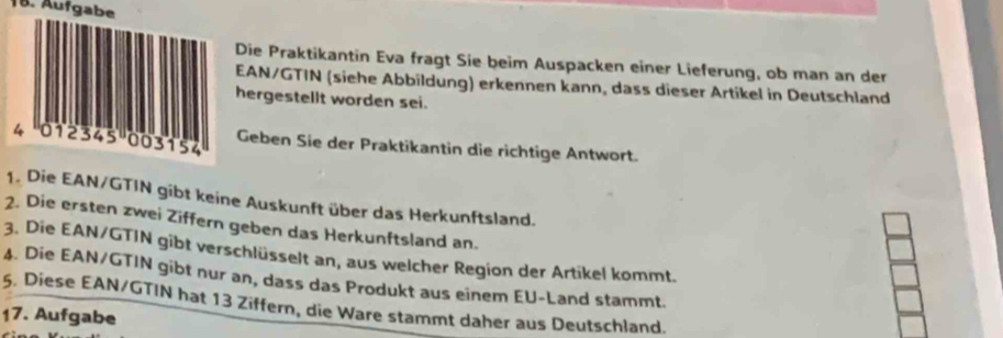 Aufgabe 
Die Praktikantin Eva fragt Sie beim Auspacken einer Lieferung, ob man an der 
EAN/GTIN (siehe Abbildung) erkennen kann, dass dieser Artikel in Deutschland 
hergestellt worden sei. 
Geben Sie der Praktikantin die richtige Antwort. 
1. Die EAN/GTIN gibt keine Auskunft über das Herkunftsland. 
2. Die ersten zwei Ziffern geben das Herkunftsland an. 
3. Die EAN/GTIN gibt verschlüsselt an, aus welcher Region der Artikel kommt. 
4. Die EAN/GTIN gibt nur an, dass das Produkt aus einem EU-Land stammt. 
5. Diese EAN/GTIN hat 13 Ziffern, die Ware stammt daher aus Deutschland. 
17. Aufgabe