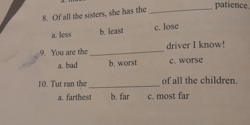 patience.
8. Of all the sisters, she has the_
a. less b. least c. lose
9. You are the _driver I know!
a. bad b. worst c. worse
10. Tut ran the _of all the children.
a. farthest b. far c. most far