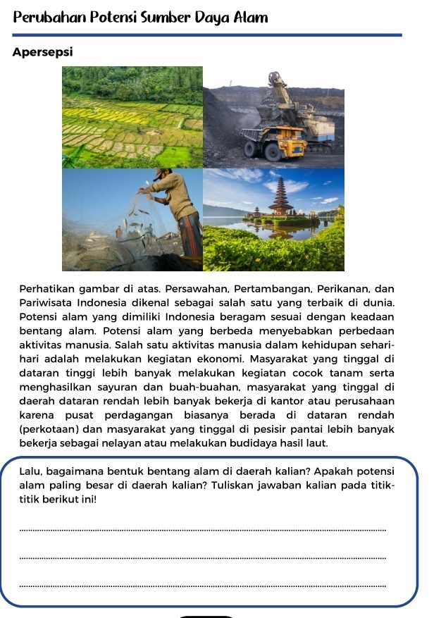 Perubahan Potensi Sumber Daya Alam 
Apersepsi 
Perhatikan gambar di atas. Persawahan, Pertambangan, Perikanan, dan 
Pariwisata Indonesia dikenal sebagai salah satu yang terbaik di dunia. 
Potensi alam yang dimiliki Indonesia beragam sesuai dengan keadaan 
bentang alam. Potensi alam yang berbeda menyebabkan perbedaan 
aktivitas manusia. Salah satu aktivitas manusia dalam kehidupan sehari- 
hari adalah melakukan kegiatan ekonomi. Masyarakat yang tinggal di 
dataran tinggi lebih banyak melakukan kegiatan cocok tanam serta 
menghasilkan sayuran dan buah-buahan, masyarakat yang tinggal di 
daerah dataran rendah lebih banyak bekerja di kantor atau perusahaan 
karena pusat perdagangan biasanya berada di dataran rendah 
(perkotaan) dan masyarakat yang tinggal di pesisir pantai lebih banyak 
bekerja sebagai nelayan atau melakukan budidaya hasil laut. 
Lalu, bagaimana bentuk bentang alam di daerah kalian? Apakah potensi 
alam paling besar di daerah kalian? Tuliskan jawaban kalian pada titik- 
titik berikut ini! 
_ 
_ 
_