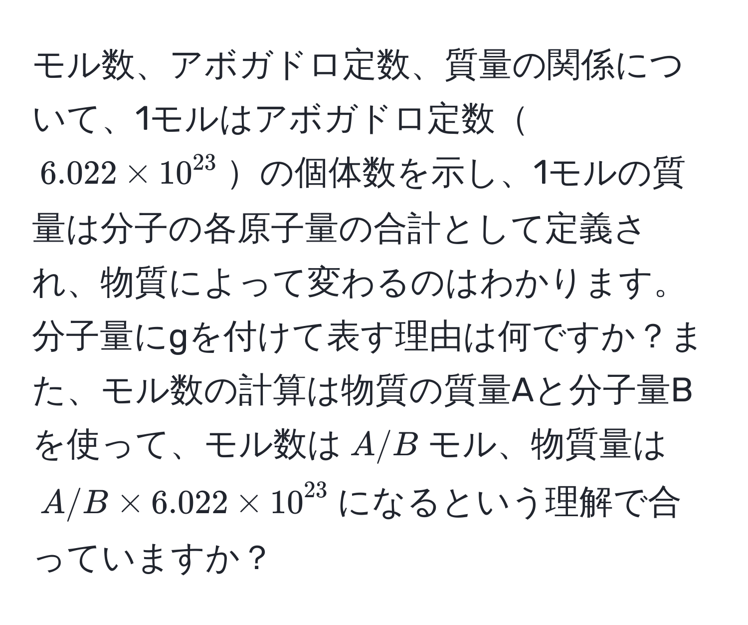 モル数、アボガドロ定数、質量の関係について、1モルはアボガドロ定数$6.022 * 10^(23)$の個体数を示し、1モルの質量は分子の各原子量の合計として定義され、物質によって変わるのはわかります。分子量にgを付けて表す理由は何ですか？また、モル数の計算は物質の質量Aと分子量Bを使って、モル数は$A/B$モル、物質量は$A/B * 6.022 * 10^(23)$になるという理解で合っていますか？