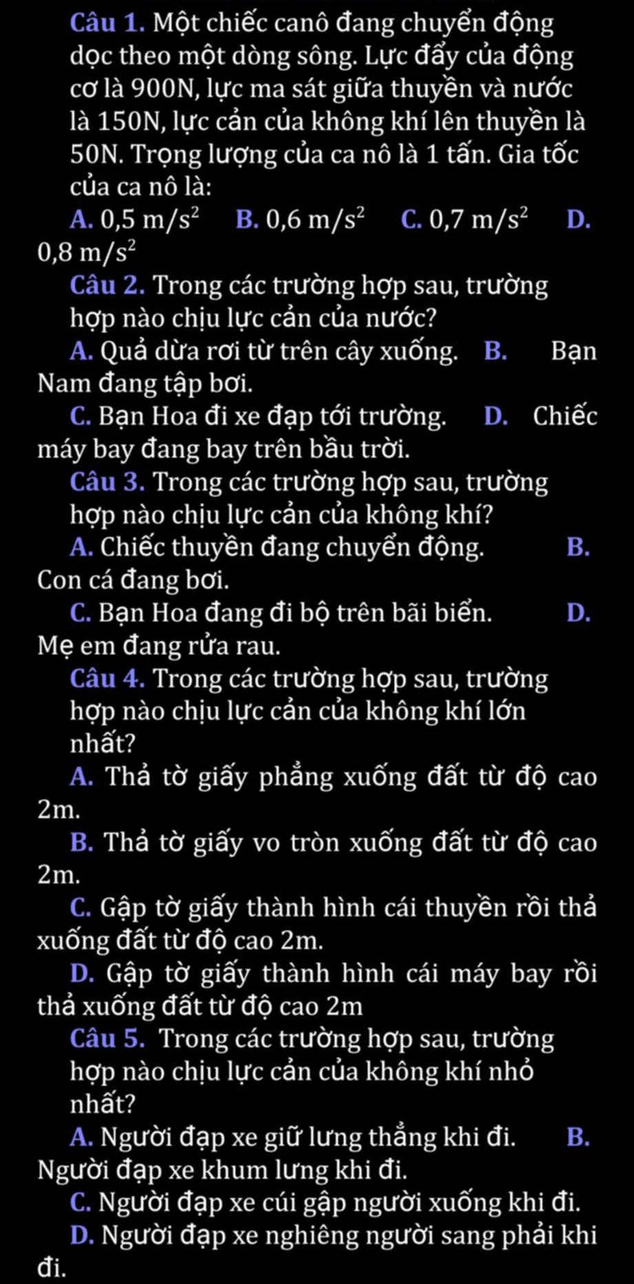 Một chiếc canô đang chuyển động
dọc theo một dòng sông. Lực đẩy của động
cơ là 900N, lực ma sát giữa thuyền và nước
là 150N, lực cản của không khí lên thuyền là
50N. Trọng lượng của ca nô là 1 tấn. Gia tốc
của ca nô là:
A. 0,5m/s^2 B. 0,6m/s^2 C. 0,7m/s^2 D.
0,8m/s^2
Câu 2. Trong các trường hợp sau, trường
hợp nào chịu lực cản của nước?
A. Quả dừa rơi từ trên cây xuống. B. Bạn
Nam đang tập bơi.
C. Bạn Hoa đi xe đạp tới trường. D. Chiếc
máy bay đang bay trên bầu trời.
Câu 3. Trong các trường hợp sau, trường
hợp nào chịu lực cản của không khí?
A. Chiếc thuyền đang chuyển động. B.
Con cá đang bơi.
C. Bạn Hoa đang đi bộ trên bãi biển. D.
Mẹ em đang rửa rau.
Câu 4. Trong các trường hợp sau, trường
hợp nào chịu lực cản của không khí lớn
nhất?
A. Thả tờ giấy phẳng xuống đất từ độ cao
2m.
B. Thả tờ giấy vo tròn xuống đất từ độ cao
2m.
C. Gập tờ giấy thành hình cái thuyền rồi thả
xuống đất từ độ cao 2m.
D. Gập tờ giấy thành hình cái máy bay rồi
thả xuống đất từ độ cao 2m
Câu 5. Trong các trường hợp sau, trường
hợp nào chịu lực cản của không khí nhỏ
nhất?
A. Người đạp xe giữ lưng thẳng khi đi. B.
Người đạp xe khum lưng khi đi.
C. Người đạp xe cúi gập người xuống khi đi.
D. Người đạp xe nghiêng người sang phải khi
đi.