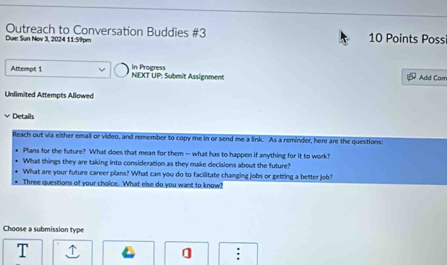 Outreach to Conversation Buddies #3 10 Points Poss 
Due: Sun Nov 3, 2024 11:59p m 
In Progress 
Attempt 1 NEXT UP: Submit Assignment Add Com 
Unlimited Attempts Allowed 
Details 
Reach out via either email or video, and remember to copy me in or send me a link. As a reminder, here are the questions: 
Plans for the future? What does that mean for them -- what has to happen if anything for it to work? 
What things they are taking into consideration as they make decisions about the future? 
What are your future career plans? What can you do to facilitate changing jobs or getting a better job? 
Three questions of your choice. What else do you want to know? 
Choose a submission type 
] :