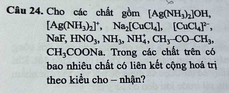 Cho các chất gồm [Ag(NH_3)_2]OH,
[Ag(NH_3)_2]^+, Na_2[CuCl_4], [CuCl_4]^2-,
NaF, HNO_3, NH_3, NH_4^(+, CH_3)-CO-CH_3,
CH_3COONa. Trong các chất trên có 
bao nhiêu chất có liên kết cộng hoá trị 
theo kiểu cho - nhận?