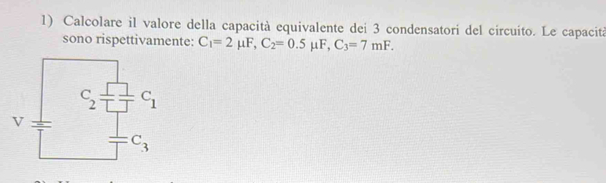 Calcolare il valore della capacità equivalente dei 3 condensatori del circuito. Le capacità
sono rispettivamente: C_1=2mu F,C_2=0.5mu F,C_3=7mF.