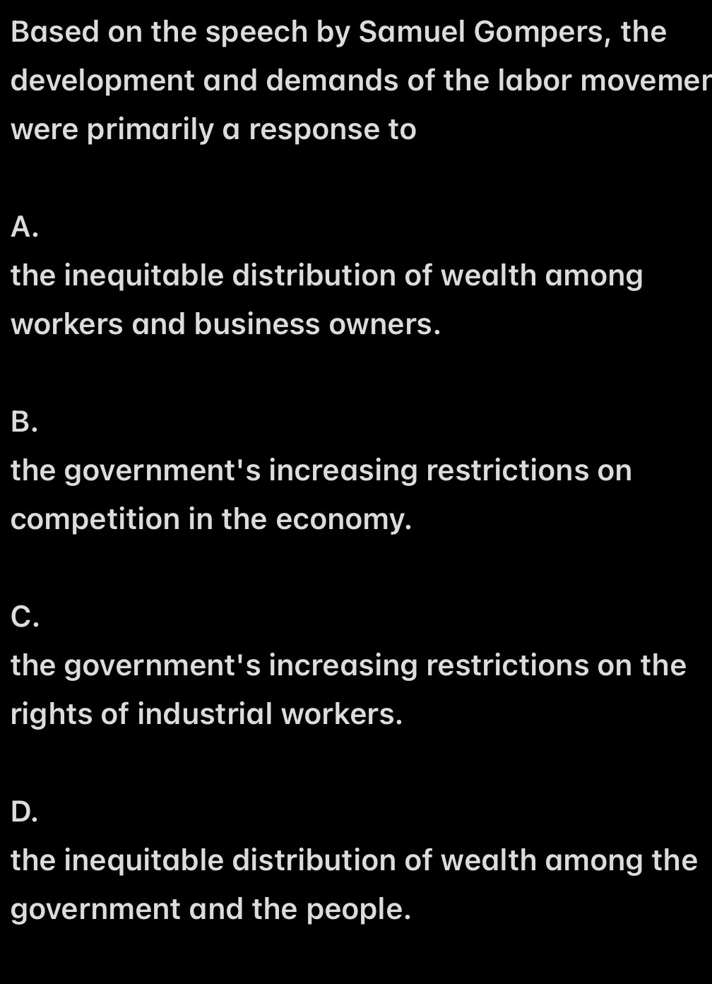 Based on the speech by Samuel Gompers, the
development and demands of the labor movemer
were primarily a response to
A.
the inequitable distribution of wealth among
workers and business owners.
B.
the government's increasing restrictions on
competition in the economy.
C.
the government's increasing restrictions on the
rights of industrial workers.
D.
the inequitable distribution of wealth among the
government and the people.