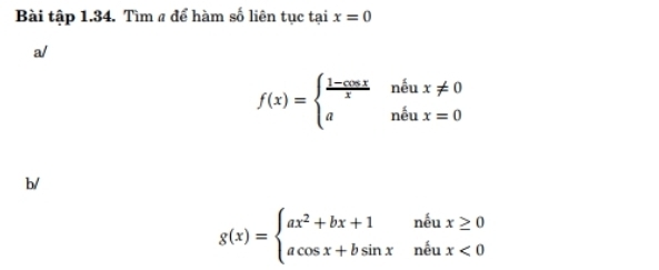 Bài tập 1.34. Tìm a để hàm số liên tục tại x=0
a/
f(x)=beginarrayl  (1-cos x)/x neux!= 0 andux=0endarray.
b/
g(x)=beginarrayl ax^2+bx+1neux≥ 0 acos x+bsin xneux<0endarray.