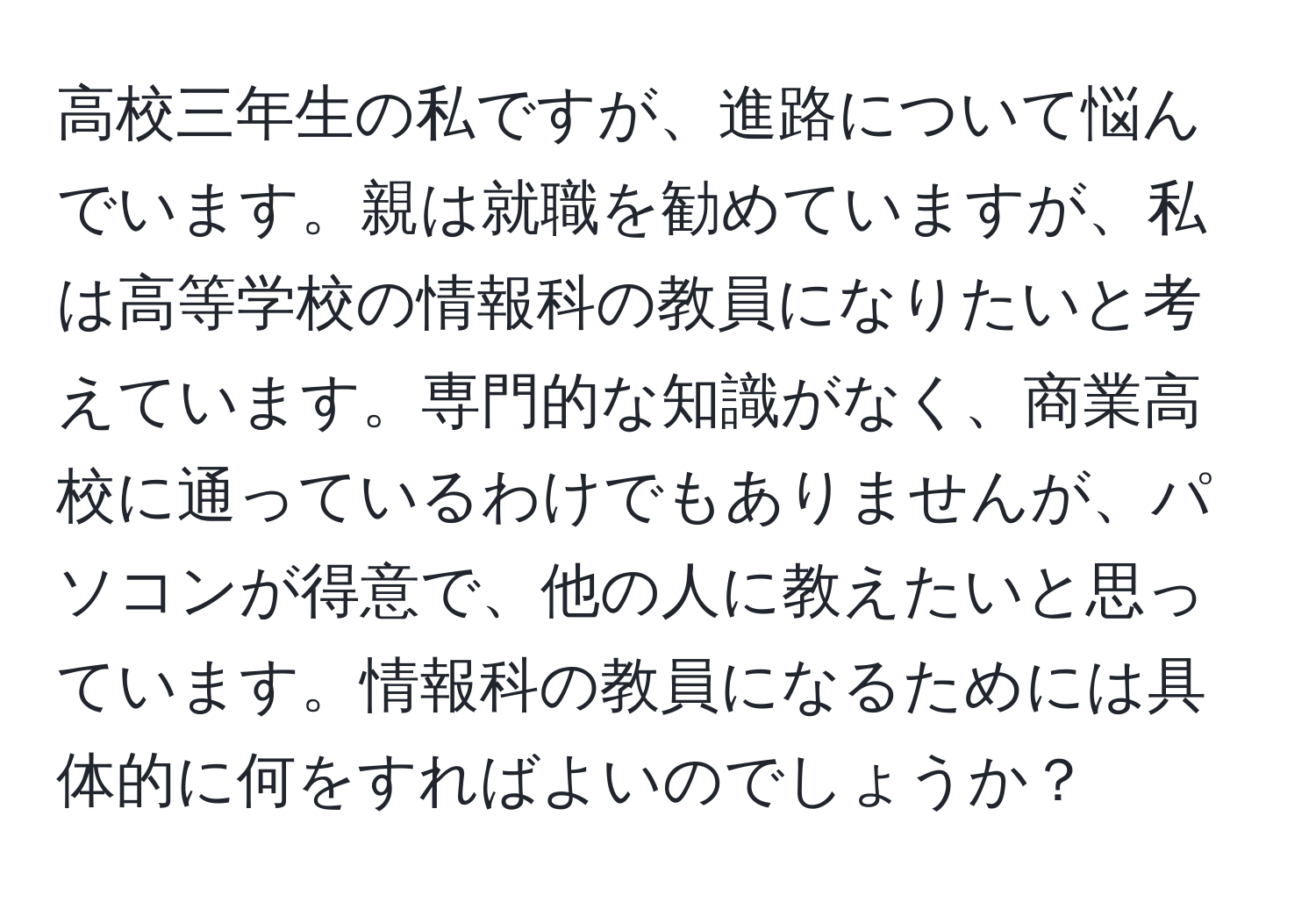 高校三年生の私ですが、進路について悩んでいます。親は就職を勧めていますが、私は高等学校の情報科の教員になりたいと考えています。専門的な知識がなく、商業高校に通っているわけでもありませんが、パソコンが得意で、他の人に教えたいと思っています。情報科の教員になるためには具体的に何をすればよいのでしょうか？