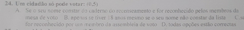 Um cidadão só pode votar: (0,5)
A. Se o seu nome constar do caderno do recenseamento e for reconhecido pelos membros da
mesa de voto B. apenas se tiver 18 anos mesmo se o seu nome não constar da lista C. s
for reconhecido por um membro da assembleia de voto D. todas opções estão correctas