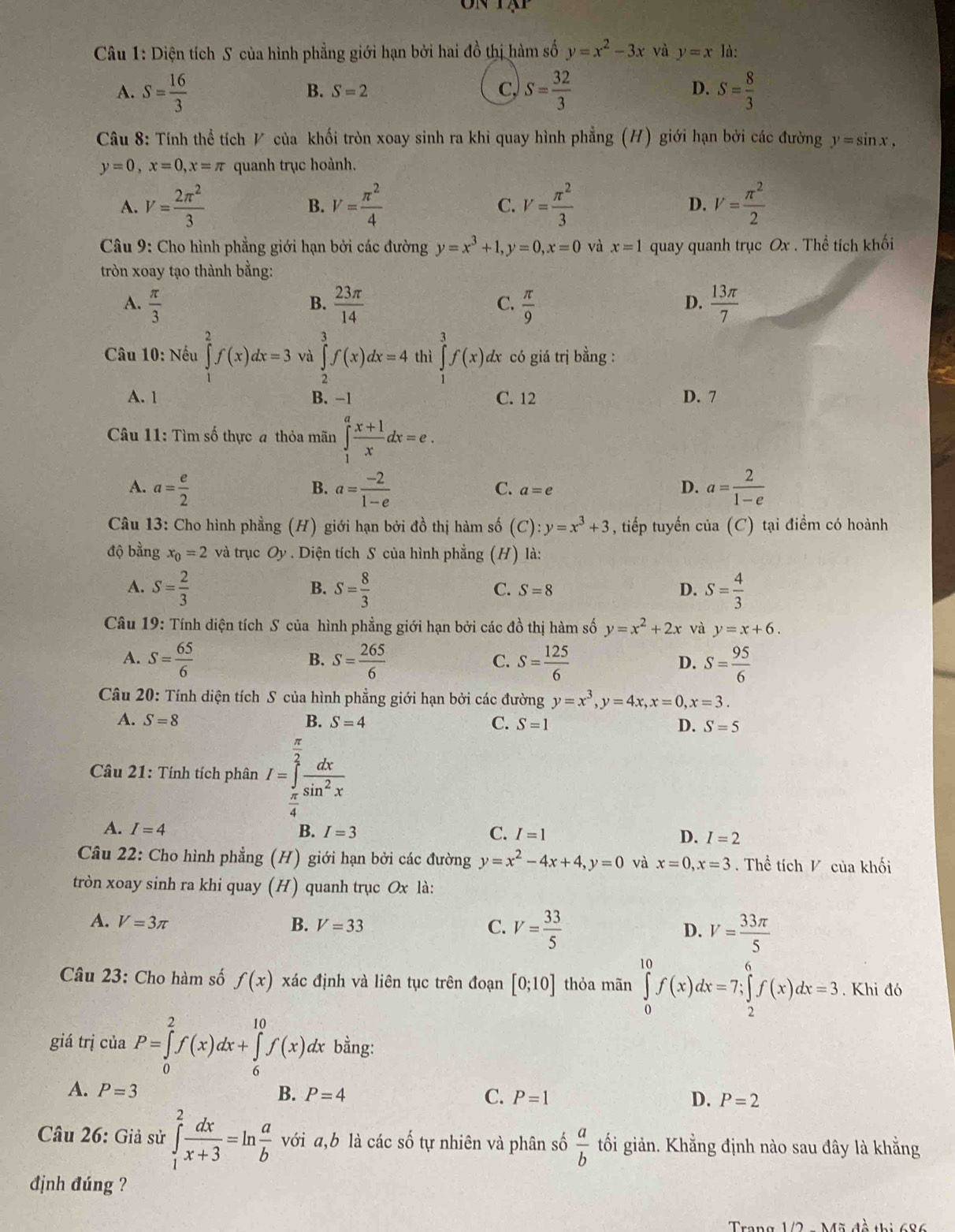 Diện tích S của hình phẳng giới hạn bởi hai đồ thị hàm số y=x^2-3x và y=x là:
A. S= 16/3  S= 32/3  S= 8/3 
B. S=2 C. D.
Câu 8: Tính thể tích V của khối tròn xoay sinh ra khi quay hình phẳng (H) giới hạn bởi các đường y=sin x,
y=0,x=0,x=π quanh trục hoành.
A. V= 2π^2/3  V= π^2/4  V= π^2/3  D. V= π^2/2 
B.
C.
Câu 9: Cho hình phẳng giới hạn bởi các đường y=x^3+1,y=0,x=0 và x=1 quay quanh trục Ox . Thể tích khối
tròn xoay tạo thành bằng:
A.  π /3   23π /14   π /9   13π /7 
B.
C.
D.
* Câu 10: Nếu ∈tlimits _1^(2f(x)dx=3 và ∈tlimits _2^3f(x)dx=4 thì ∈tlimits _1^3f(x) dx có giá trị bằng :
A. 1 B. -1 C. 12 D. 7
Câu 11: Tìm số thực a thỏa mãn ∈tlimits _1^afrac x+1)xdx=e.
A. a= e/2  a= (-2)/1-e  a= 2/1-e 
B.
C. a=e
D.
Câu 13: Cho hình phẳng (H) giới hạn bởi đồ thị hàm số (C): y=x^3+3 , tiếp tuyến của (C) tại điểm có hoành
độ bằng x_0=2 và trục Oy . Diện tích S của hình phẳng (H) là:
A. S= 2/3  B. S= 8/3  C. S=8 S= 4/3 
D.
Câu 19: Tính diện tích S của hình phẳng giới hạn bởi các đồ thị hàm số y=x^2+2x và y=x+6.
A. S= 65/6  S= 265/6  S= 125/6  S= 95/6 
B.
C.
D.
Câu 20: Tính diện tích S của hình phẳng giới hạn bởi các đường y=x^3,y=4x,x=0,x=3.
A. S=8 B. S=4 C. S=1 D. S=5
Câu 21: Tính tích phân I=∈tlimits _ π /4 ^ π /2  dx/sin^2x 
A. I=4 B. I=3 C. I=1 D. I=2
Câu 22: Cho hình phẳng (H) giới hạn bởi các đường y=x^2-4x+4,y=0 và x=0,x=3. Thể tích V của khối
tròn xoay sinh ra khi quay (H) quanh trục Ox là:
A. V=3π B. V=33 C. V= 33/5  D. V= 33π /5 
Câu 23: Cho hàm số f(x) xác định và liên tục trên đoạn [0;10] thỏa mãn ∈tlimits _0^((10)f(x)dx=7;∈tlimits _2^6f(x)dx=3. Khi đó
giá trị cuaP=∈tlimits _0^2f(x)dx+∈tlimits _6^(10)f(x)dx bằng:
A. P=3
B. P=4 C. P=1 D. P=2
Câu 26: Giả sử ∈tlimits _1^2frac dx)x+3=ln  a/b  với a,b là các số tự nhiên và phân số  a/b  tối giản. Khẳng định nào sau đây là khằng
định đúng ?
Trang 1/2 - Mã đồ thị 686