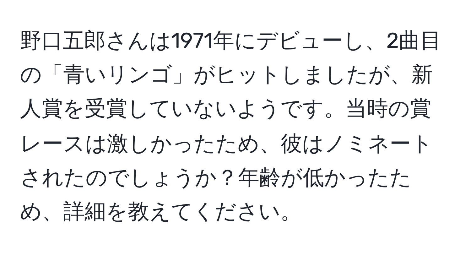 野口五郎さんは1971年にデビューし、2曲目の「青いリンゴ」がヒットしましたが、新人賞を受賞していないようです。当時の賞レースは激しかったため、彼はノミネートされたのでしょうか？年齢が低かったため、詳細を教えてください。