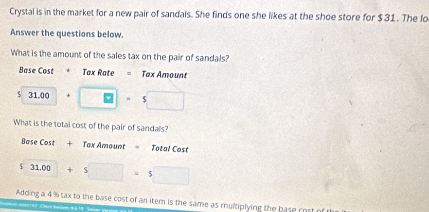 Crystal is in the market for a new pair of sandals. She finds one she likes at the shoe store for $31. The lo 
Answer the questions below. 
What is the amount of the sales tax on the pair of sandals? 
Base Cost * Tax Rate = Tax Amount 
$ 31.00*□ =$□
What is the total cost of the pair of sandals? 
Base Cost + Tax Amount = Total Cost 
$  □ /□   31.00+$□ =5□
Adding a 4% tax to the base cost of an item is the same as multiplying the base cost o 
entor 1 42 Chanc Vérsions 9.6.15 Sarver Ve