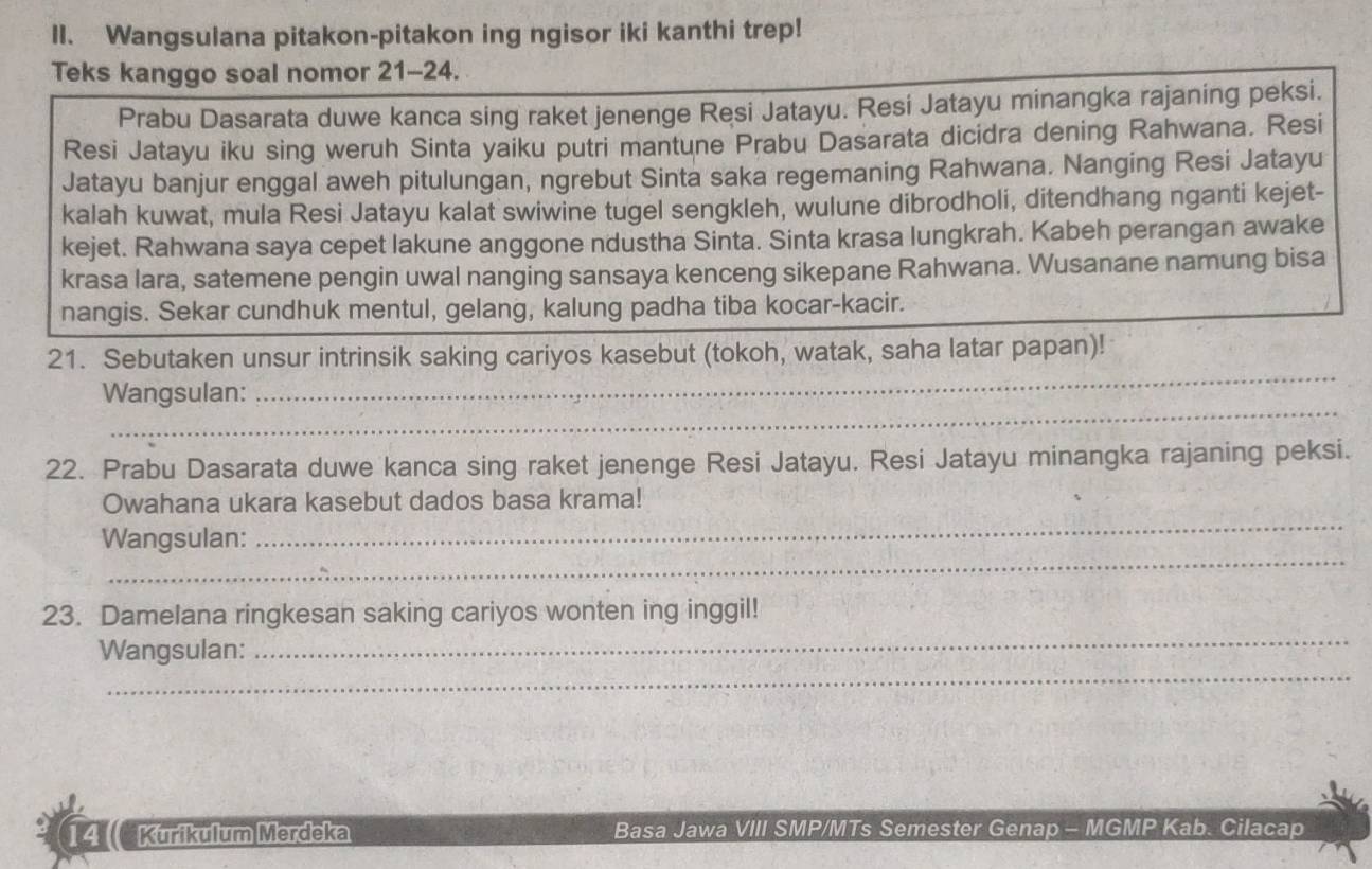 Wangsulana pitakon-pitakon ing ngisor iki kanthi trep! 
Teks kanggo soal nomor 21-24. 
Prabu Dasarata duwe kanca sing raket jenenge Resi Jatayu. Resi Jatayu minangka rajaning peksi. 
Resi Jatayu iku sing weruh Sinta yaiku putri mantune Prabu Dasarata dicidra dening Rahwana. Resi 
Jatayu banjur enggal aweh pitulungan, ngrebut Sinta saka regemaning Rahwana. Nanging Resi Jatayu 
kalah kuwat, mula Resi Jatayu kalat swiwine tugel sengkleh, wulune dibrodholi, ditendhang nganti kejet- 
kejet. Rahwana saya cepet lakune anggone ndustha Sinta. Sinta krasa lungkrah. Kabeh perangan awake 
krasa lara, satemene pengin uwal nanging sansaya kenceng sikepane Rahwana. Wusanane namung bisa 
nangis. Sekar cundhuk mentul, gelang, kalung padha tiba kocar-kacir. 
21. Sebutaken unsur intrinsik saking cariyos kasebut (tokoh, watak, saha latar papan)! 
_ 
Wangsulan: 
_ 
22. Prabu Dasarata duwe kanca sing raket jenenge Resi Jatayu. Resi Jatayu minangka rajaning peksi. 
_ 
Owahana ukara kasebut dados basa krama! 
_ 
Wangsulan: 
_ 
23. Damelana ringkesan saking cariyos wonten ing inggil! 
_ 
Wangsulan: 
4 Kurikulum Merdeka Basa Jawa VIII SMP/MTs Semester Genap - MGMP Kab. Cilacap