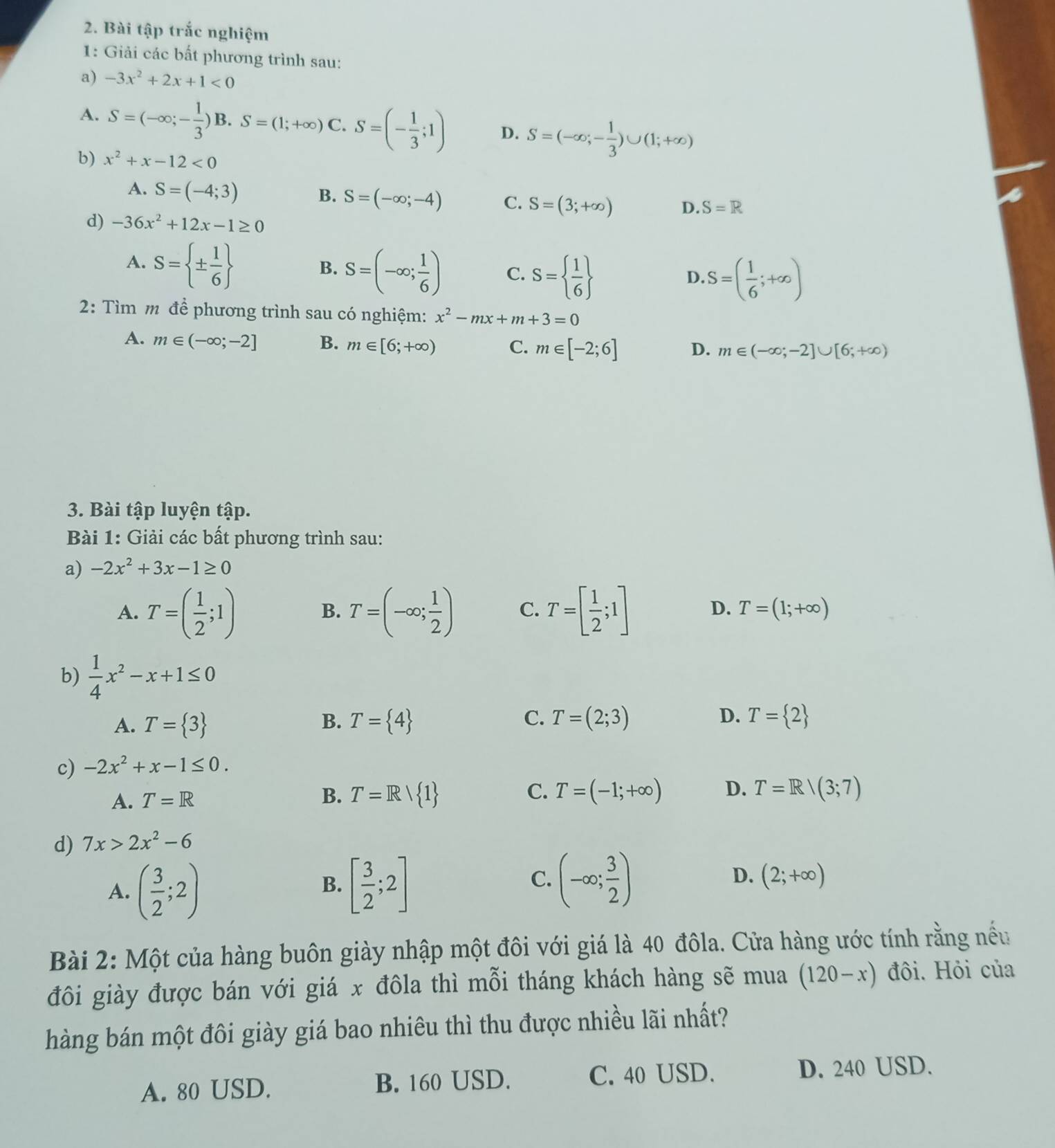 Bài tập trắc nghiệm
1: Giải các bất phương trình sau:
a) -3x^2+2x+1<0</tex>
A. S=(-∈fty ;- 1/3 ) S=(1;+∈fty )C.S=(- 1/3 ;1) D. S=(-∈fty ;- 1/3 )∪ (1;+∈fty )
b) x^2+x-12<0</tex>
B.
A. S=(-4;3) S=(-∈fty ;-4) C. S=(3;+∈fty ) D. S=R
d) -36x^2+12x-1≥ 0
A. S= ±  1/6 
B. S=(-∈fty ; 1/6 ) C. S=  1/6 
D. S=( 1/6 ;+∈fty )
2: Tìm m để phương trình sau có nghiệm: x^2-mx+m+3=0
A. m∈ (-∈fty ;-2] B. m∈ [6;+∈fty ) C. m∈ [-2;6] D. m∈ (-∈fty ;-2]∪ [6;+∈fty )
3. Bài tập luyện tập.
Bài 1: Giải các bất phương trình sau:
a) -2x^2+3x-1≥ 0
D.
A. T=( 1/2 ;1) T=(-∈fty ; 1/2 ) C. T=[ 1/2 ;1] T=(1;+∈fty )
B.
b)  1/4 x^2-x+1≤ 0
A. T= 3 B. T= 4 C. T=(2;3) D. T= 2
c) -2x^2+x-1≤ 0.
A. T=R
B. T=Rvee  1 C. T=(-1;+∈fty ) D. T=R/(3;7)
d) 7x>2x^2-6
A. ( 3/2 ;2) [ 3/2 ;2] (-∈fty ; 3/2 ) D. (2;+∈fty )
B.
C.
Bài 2: Một của hàng buôn giày nhập một đôi với giá là 40 đôla. Cửa hàng ước tính rằng nếu
đôi giày được bán với giá x đôla thì mỗi tháng khách hàng sẽ mua (120-x) đôi. Hỏi của
hàng bán một đôi giày giá bao nhiêu thì thu được nhiều lãi nhất?
A. 80 USD. B. 160 USD.
C. 40 USD. D. 240 USD.