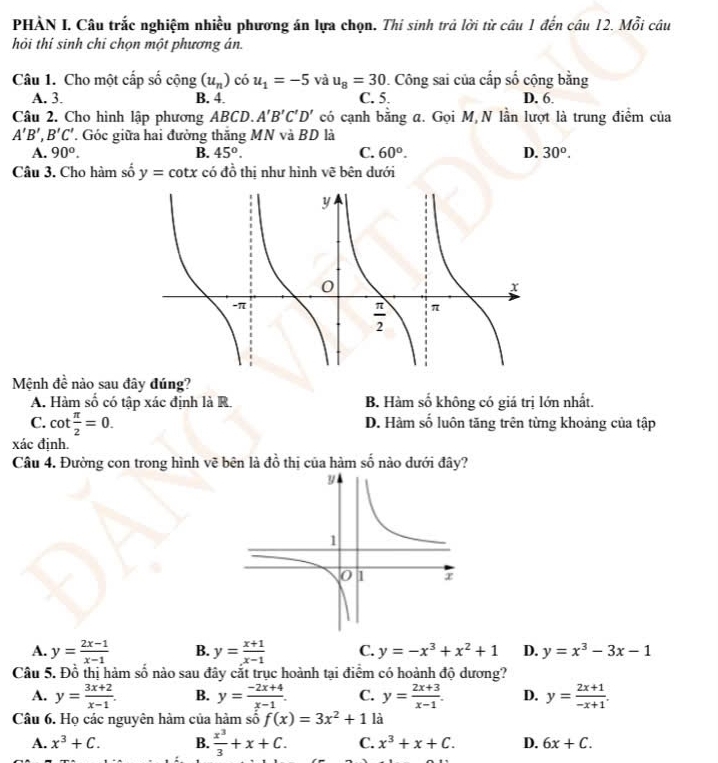 PHÀN I. Câu trắc nghiệm nhiều phương án lựa chọn. Thi sinh trả lời từ câu 1 đến câu 12. Mỗi câu
hỏi thí sinh chi chọn một phương án.
Câu 1. Cho một cấp số cộng (u_n) có u_1=-5 và u_8=30. Công sai của cấp số cộng bằng
A. 3. B. 4. C. 5. D. 6.
Câu 2. Cho hình lập phương ABCD. A'B'C'D' có cạnh bằng a. Gọi M N lần lượt là trung điểm của
A'B',B'C' T. Góc giữa hai đường thăng MN và BD là
A. 90^o. B. 45^o. C. 60°. D. 30^o.
Câu 3. Cho hàm số y=cot x có đồ thị như hình vẽ bên dưới
Mệnh đề nào sau đây đúng?
A. Hàm shat o có tập xác định là R. B. Hàm số không có giá trị lớn nhất.
C. cot  π /2 =0. D. Hàm số luôn tăng trên từng khoảng của tập
xác định.
Câu 4. Đường con trong hình vẽ bên là đồ thị của hàm số nào dưới đây?
A. y= (2x-1)/x-1  B. y= (x+1)/x-1  C. y=-x^3+x^2+1 D. y=x^3-3x-1
Câu 5. Đỗ thị hàm số nào sau đây cắt trục hoành tại điểm có hoành độ dương?
A. y= (3x+2)/x-1 . B. y= (-2x+4)/x-1 . C. y= (2x+3)/x-1 . D. y= (2x+1)/-x+1 .
Câu 6. Họ các nguyên hàm của hàm số f(x)=3x^2+1 là
A. x^3+C. B.  x^3/3 +x+C. C. x^3+x+C. D. 6x+C.