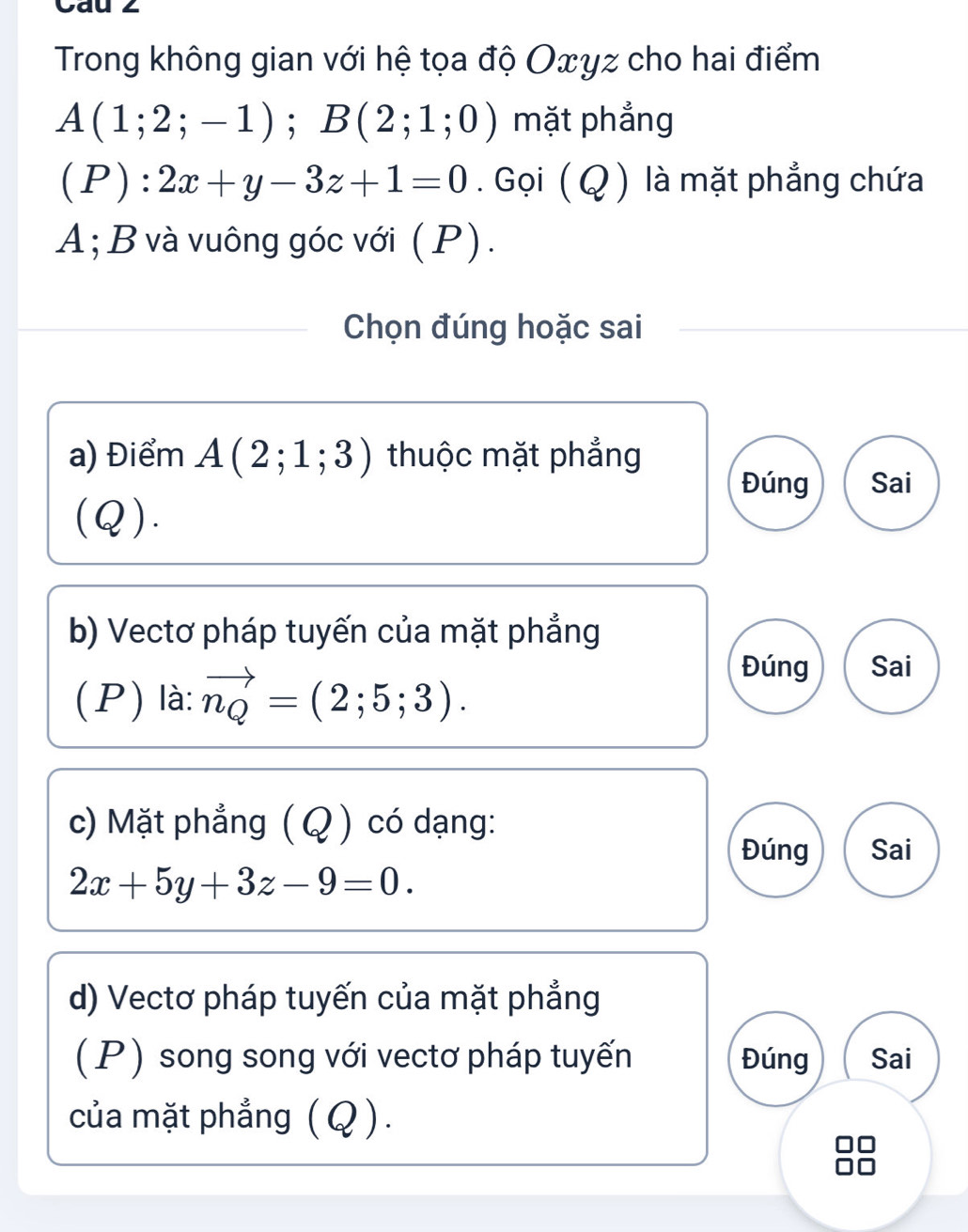 Cau 2
Trong không gian với hệ tọa độ Oxyz cho hai điểm
A(1;2;-1); B(2;1;0) mặt phẳng
C P):2x+y-3z+1=0. Gọi (Q ) là mặt phẳng chứa
A; B và vuông góc với ( P).
Chọn đúng hoặc sai
a) Điểm A(2;1;3) thuộc mặt phẳng
Đúng Sai
(Q).
b) Vectơ pháp tuyến của mặt phẳng
(P) là: vector n_Q=(2;5;3).
Đúng Sai
c) Mặt phẳng (Q ) có dạng:
Đúng Sai
2x+5y+3z-9=0. 
d) Vectơ pháp tuyến của mặt phẳng
(P) song song với vectơ pháp tuyến Đúng Sai
của mặt phẳng (Q ).