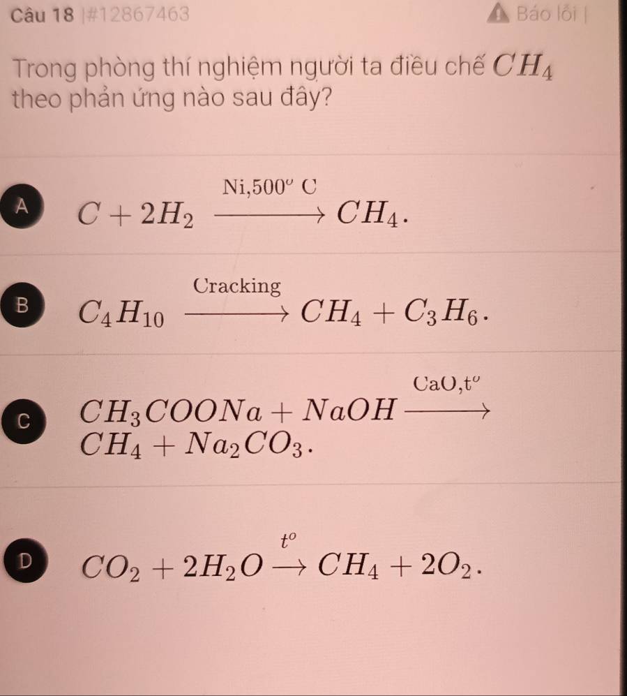 #12867463 Báo lỗi |
Trong phòng thí nghiệm người ta điều chế CH_4
theo phản ứng nào sau đây?
A C+2H_2xrightarrow Ni,500°CCH_4.
B C_4H_10xrightarrow CrackingCH_4+C_3H_6.
C CH_3COONa+NaOHxrightarrow CaO,t'
CH_4+Na_2CO_3.
D CO_2+2H_2Oxrightarrow t°CH_4+2O_2.