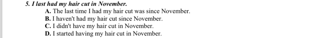 last had my hair cut in November.
A. The last time I had my hair cut was since November.
B. I haven't had my hair cut since November.
C. I didn't have my hair cut in November.
D. I started having my hair cut in November.