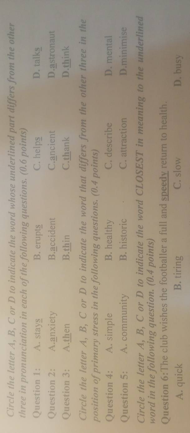 Circle the letter A, B, C or D to indicate the word whose underlined part differs from the other
three in pronunciation in each of the following questions. (0.6 points)
Question 1: A. stays B. erupt§ C. helps D. talks
Question 2: A.anxiety B.accident C.ancient D.astronaut
Question 3: A.then B.thin C.thank D.think
Circle the letter A, B, C or D to indicate the word that differs from the other three in the
position of primary stress in the following questions. (0.4 points)
Question 4: A. simple B. healthy C. describe D. mental
Question 5: A. community B. historic C. attraction D.minimise
Circle the letter A, B, C or D to indicate the word CLOSEST in meaning to the underlined
word in the following question. (0.4 points)
Question 6:The club wishes the footballer a full and speedy return to health.
A. quick B. tiring C. slow D. busy