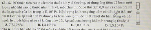 Để thuận tiện rút thuốc từ lọ thuốc kín y tá thường, sử dụng ống tiêm đế bơm một
lượng nhỏ khí vào lọ thuốc như hình vẽ, một chai thuốc có thể tích 0,9 ml và chứa 0,5 ml
thuốc, áp suất của khí trong lọ là 10^5Pa. Một lượng khí trong ống tiêm có tiết diện 0,3cm^2
dài 0,4 cm và áp suất 10^5 Pa được y tá bơm vào lọ thuốc. Biết nhiệt độ bên trong và bên
ngoài lọ thuốc bằng nhau và không thay đối. Áp suất của lượng khí mới trong lọ thuốc là
A. 7, 7.10^4Pa. B. 1, 3.10^5Pa. C. 3, 0.10^4Pa. D. 1,5.10^5Pa. 
Câu 6. Hình bên phải là đồ thi mô tả sự biến đổi trang thái của 1