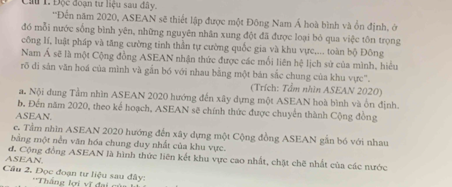 Cầu 1. Độc đoạn tư liệu sau đây.
*Đến năm 2020, ASEAN sẽ thiết lập được một Đông Nam Á hoà bình và ổn định, ở
đó mỗi nước sống bình yên, những nguyên nhân xung đột đã được loại bỏ qua việc tôn trọng
công lí, luật pháp và tăng cường tinh thần tự cường quốc gia và khu vực,... toàn bộ Đông
Nam Á sẽ là một Cộng đồng ASEAN nhận thức được các mối liên hệ lịch sử của mình, hiều
rõ di sản văn hoá của mình và gắn bó với nhau bằng một bản sắc chung của khu vực".
(Trích: Tầm nhìn ASEAN 2020)
a. Nội dung Tầm nhìn ASEAN 2020 hướng đến xây dựng một ASEAN hoà bình và ổn định.
b. Đến năm 2020, theo kế hoạch, ASEAN sẽ chính thức được chuyển thành Cộng đồng
ASEAN.
c. Tầm nhìn ASEAN 2020 hướng đến xây dựng một Cộng đồng ASEAN gắn bó với nhau
bằng một nền văn hóa chung duy nhất của khu vực.
d. Cộng đồng ASEAN là hình thức liên kết khu vực cao nhất, chặt chẽ nhất của các nước
ASEAN.
Câu 2. Đọc đoạn tư liệu sau đây:
*Thắng lợi vĩ đai củ