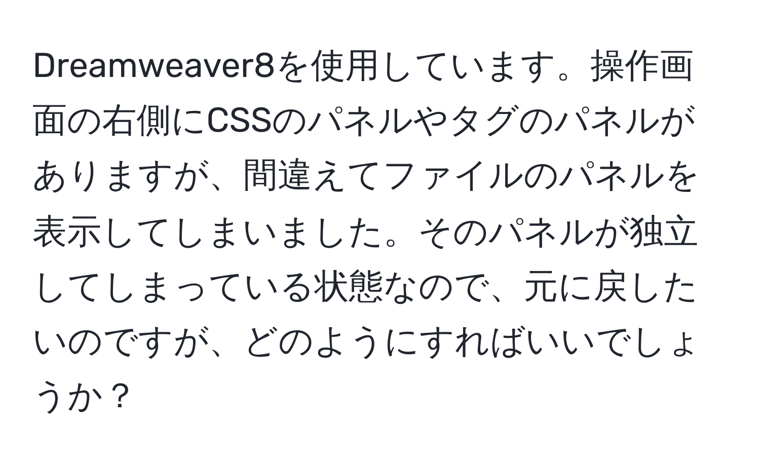 Dreamweaver8を使用しています。操作画面の右側にCSSのパネルやタグのパネルがありますが、間違えてファイルのパネルを表示してしまいました。そのパネルが独立してしまっている状態なので、元に戻したいのですが、どのようにすればいいでしょうか？