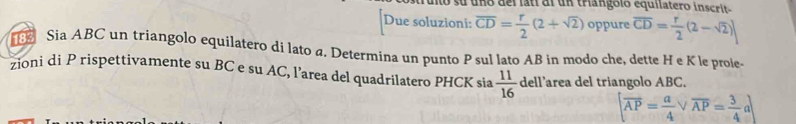 Tulo su uno del latí al un triangoló equilatero inscrit 
Due soluzioni: overline CD= r/2 (2+sqrt(2)) oppure overline CD= r/2 (2-sqrt(2))
Sia ABC un triangolo equilatero di lato a. Determina un punto P sul lato AB in modo che, dette H e K le prole- 
zioni di P rispettivamente su BC e su AC, l’area del quadrilatero PHCK sia  11/16  dell’area del triangolo ABC.
[overline AP= a/4 vee overline AP= 3/4 a]