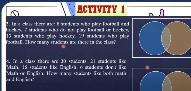 ACTIVITY 1 
3. In a class there are: 8 students who play football and 
hockey, 7 students who do not play football or hockey,
13 students who play hockey, 19 students who play 
football. How many students are there in the class? 
4. In a class there are 30 students. 21 students like 
Math, 16 students like English, 6 students don't like 。 
Math or English. How many students like both math 
and English?