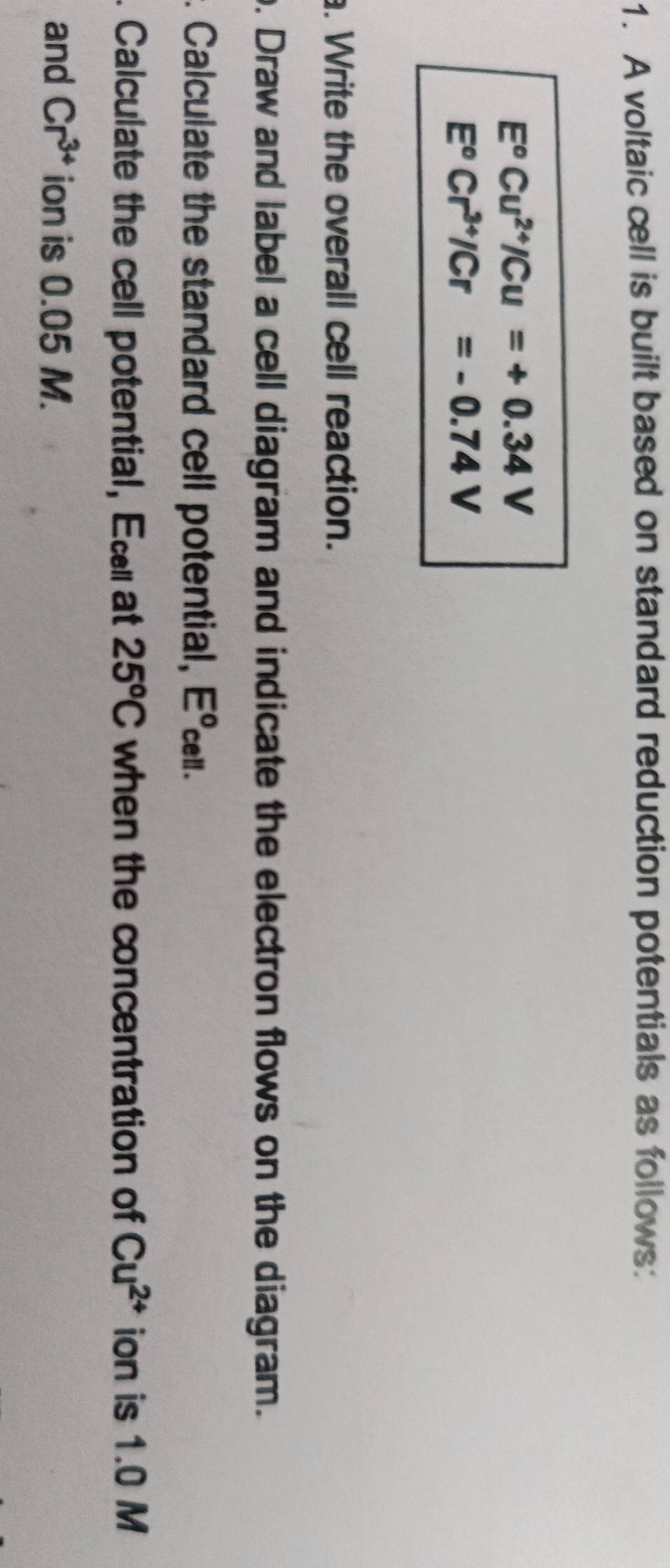 A voltaic cell is built based on standard reduction potentials as follows:
E^oCu^(2+)/Cu=+0.34V
E°Cr^(3+)/Cr=-0.74V
a. Write the overall cell reaction. 
o. Draw and label a cell diagram and indicate the electron flows on the diagram. 
. Calculate the standard cell potential, E. 
. Calculate the cell potential, Ec at 25^oC when the concentration of Cu^(2+) ion is 1.0 M
and Cr^(3+) ion is 0.05 M.