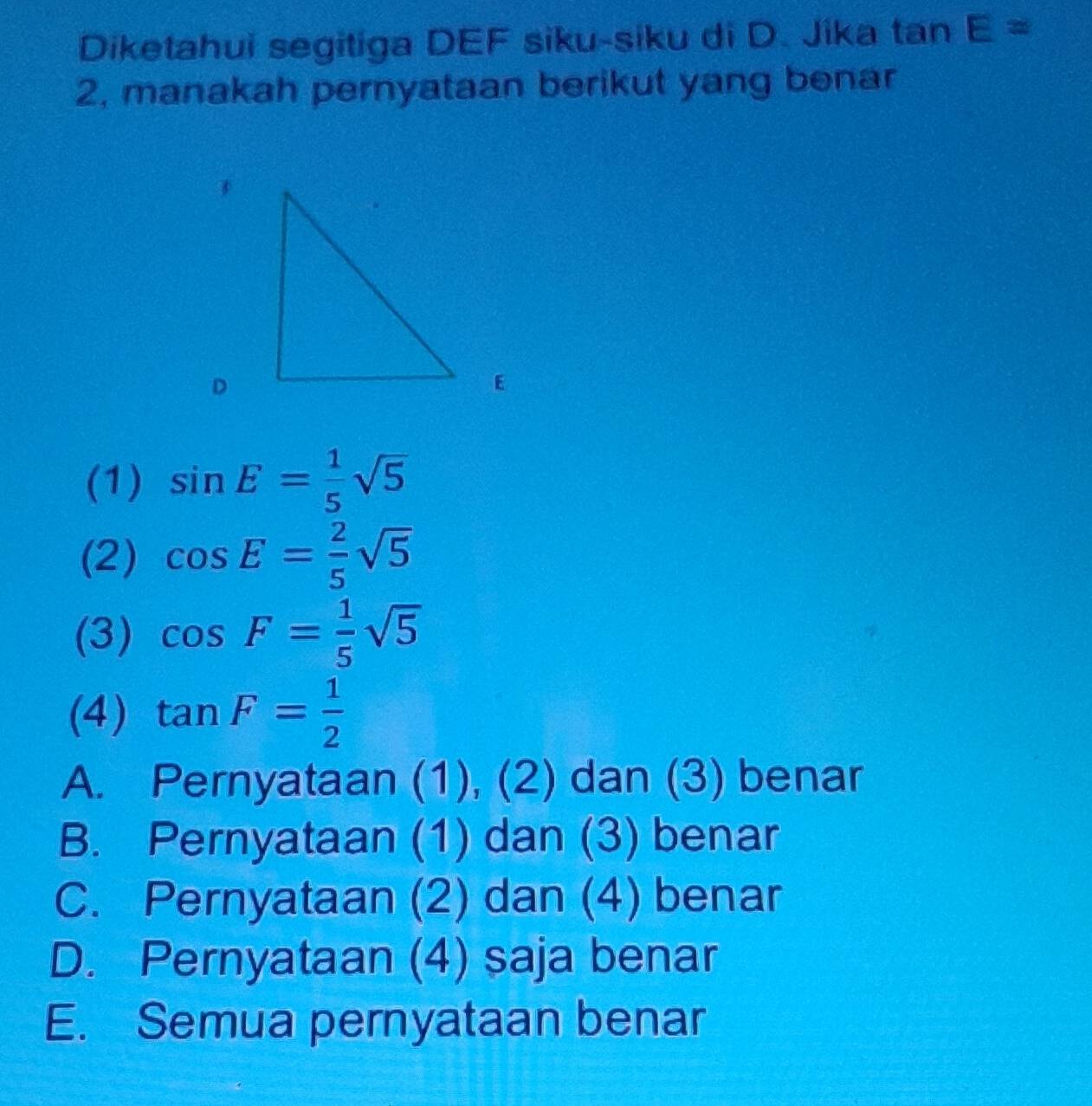 Diketahui segitiga DEF siku-siku di D. Jika tan E=
2, manakah pernyataan berikut yang benar
D
E
(1) sin E= 1/5 sqrt(5)
(2) cos E= 2/5 sqrt(5)
(3) cos F= 1/5 sqrt(5)
(4) tan F= 1/2 
A. Pernyataan (1), (2) dan (3) benar
B. Pernyataan (1) dan (3) benar
C. Pernyataan (2) dan (4) benar
D. Pernyataan (4) saja benar
E. Semua pernyataan benar