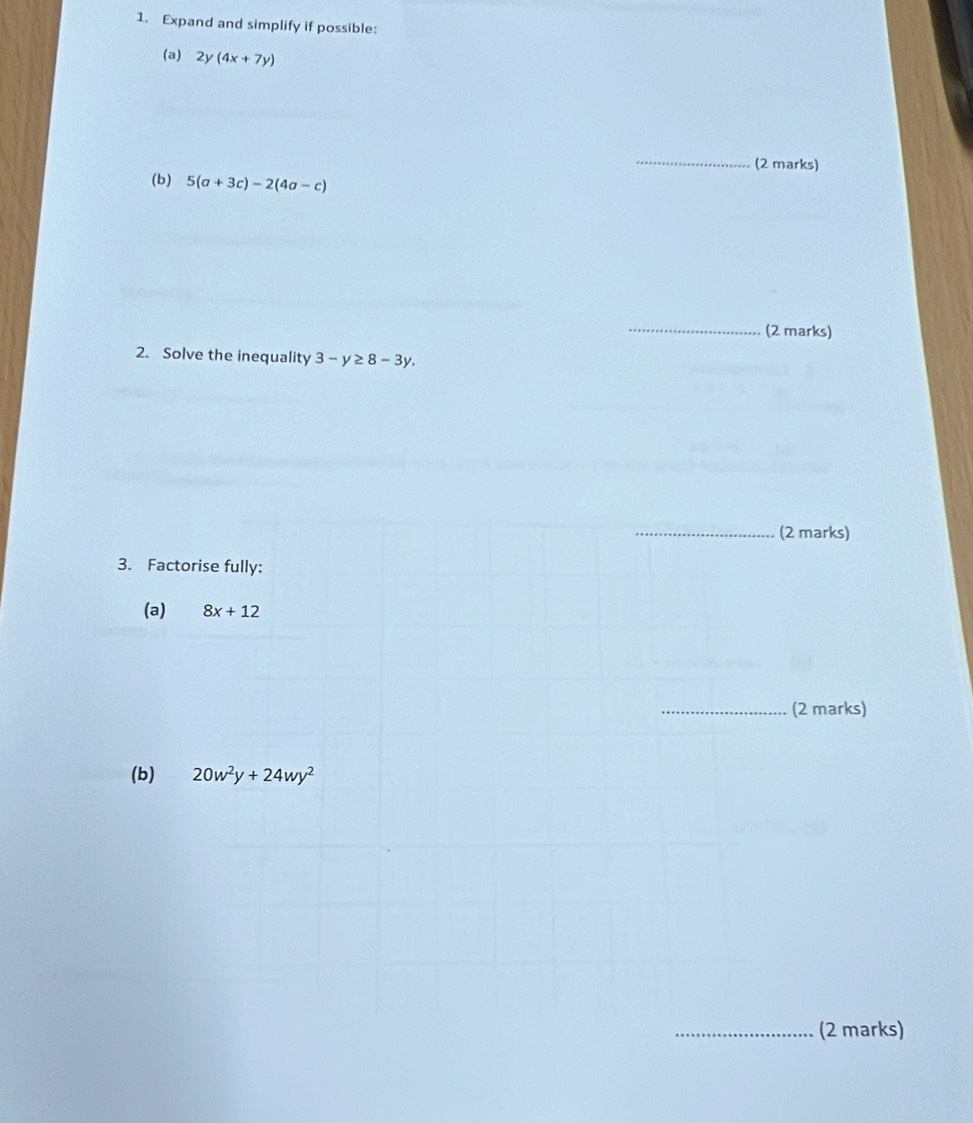 Expand and simplify if possible: 
(a) 2y(4x+7y)
_ 
(2 marks) 
(b) 5(a+3c)-2(4a-c)
_ 
(2 marks) 
2. Solve the inequality 3-y≥ 8-3y. 
_ 
(2 marks) 
3. Factorise fully: 
(a) 8x+12
_(2 marks) 
(b) 20w^2y+24wy^2
_(2 marks)