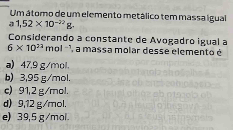 Um átomo de um elemento metálico tem massa igual
a 1,52* 10^(-22)g. 
Considerando a constante de Avogadro igual a
6* 10^(23)mol^(-1) , a massa molar desse elemento é
a) 47,9 g/mol.
b) 3,95 g/mol.
c) 91,2 g/mol.
d) 9,12 g/mol.
e) 39,5 g/mol.